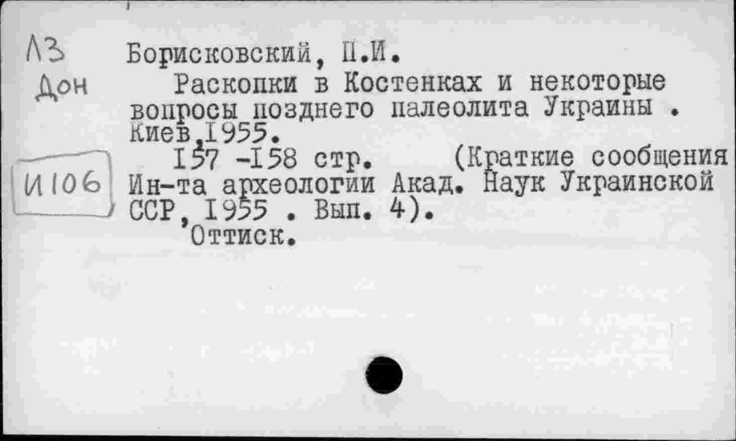 ﻿I
Борисковский, II.И.
Дон Раскопки в Костенках и некоторые вопросы позднего палеолита Украины . Киев.1955.
157 -158 стр. (Краткие сообщения
И 10 G Ин-та археологии Акад. Наук Украинской
> ССР, 1955 . Вып. 4).
Оттиск.